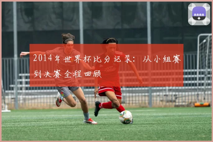 2014年世界杯比分记录:从小组赛到决赛全程回顾