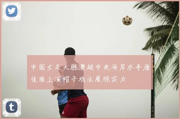 中国女足大胜澳超中央海岸水手唐佳丽上演帽子戏法展现实力