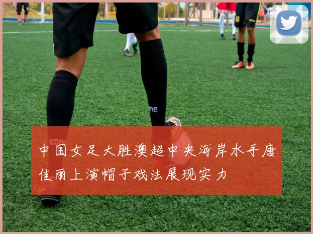 中国女足大胜澳超中央海岸水手唐佳丽上演帽子戏法展现实力