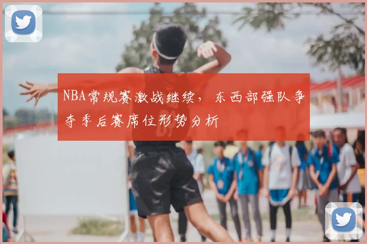 NBA常规赛激战继续，东西部强队争夺季后赛席位形势分析