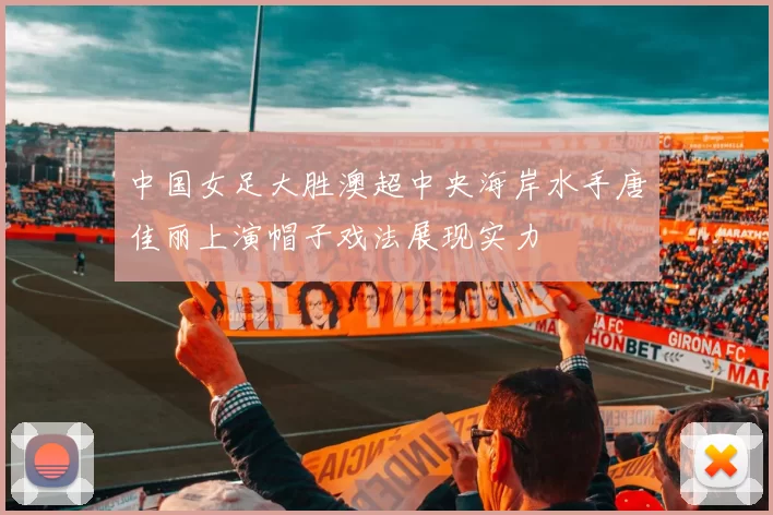 中国女足大胜澳超中央海岸水手唐佳丽上演帽子戏法展现实力