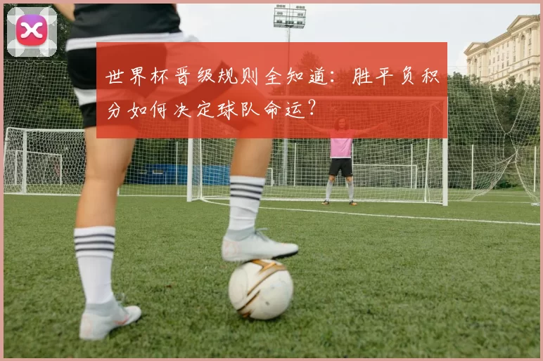 世界杯晋级规则全知道：胜平负积分如何决定球队命运？