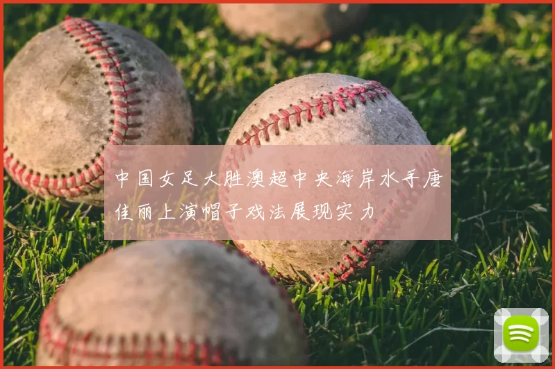 中国女足大胜澳超中央海岸水手唐佳丽上演帽子戏法展现实力