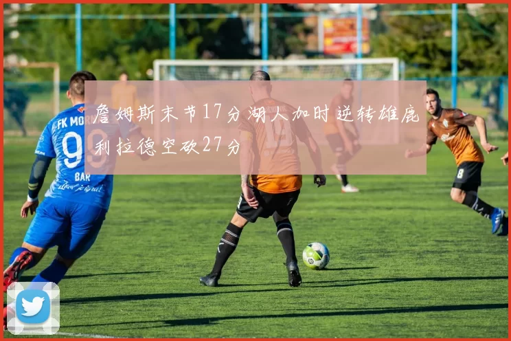 詹姆斯末节17分湖人加时逆转雄鹿利拉德空砍27分
