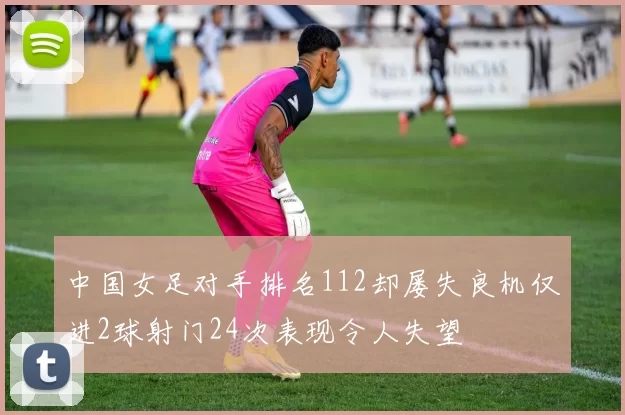 中国女足对手排名112却屡失良机仅进2球射门24次表现令人失望