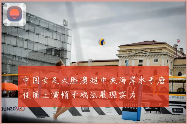 中国女足大胜澳超中央海岸水手唐佳丽上演帽子戏法展现实力