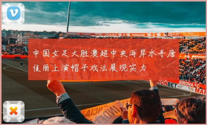 中国女足大胜澳超中央海岸水手唐佳丽上演帽子戏法展现实力