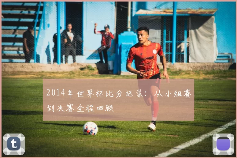 2014年世界杯比分记录：从小组赛到决赛全程回顾