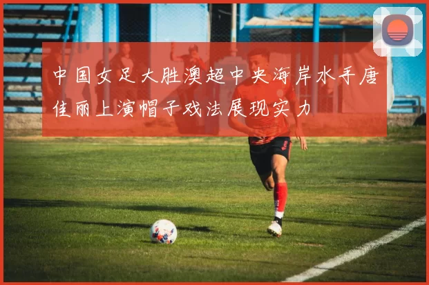 中国女足大胜澳超中央海岸水手唐佳丽上演帽子戏法展现实力