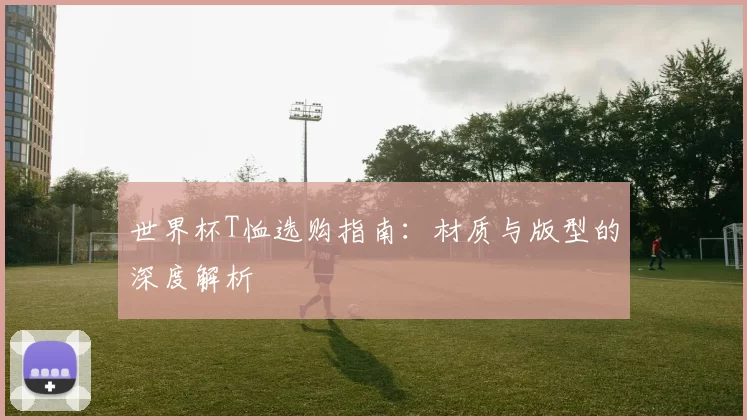 世界杯T恤选购指南：材质与版型的深度解析