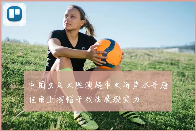 中国女足大胜澳超中央海岸水手唐佳丽上演帽子戏法展现实力