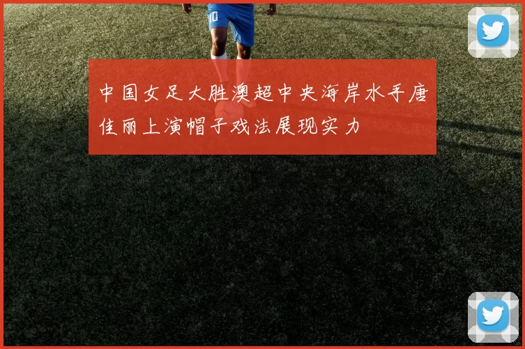 中国女足大胜澳超中央海岸水手唐佳丽上演帽子戏法展现实力