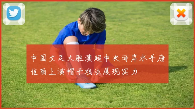 中国女足大胜澳超中央海岸水手唐佳丽上演帽子戏法展现实力