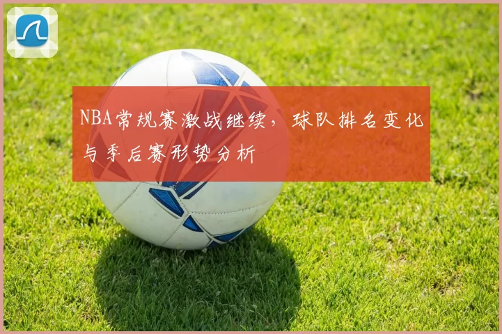 NBA常规赛激战继续，球队排名变化与季后赛形势分析