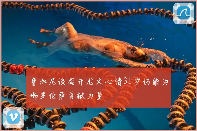 鲁加尼谈离开尤文心情31岁仍能为佛罗伦萨贡献力量
