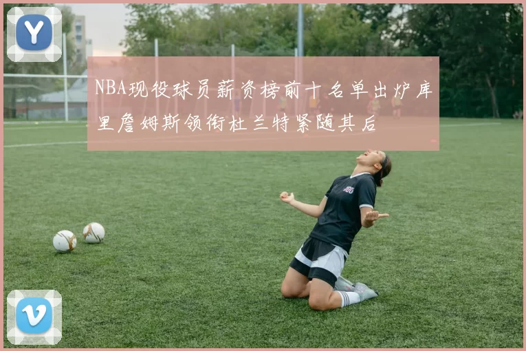 NBA现役球员薪资榜前十名单出炉库里詹姆斯领衔杜兰特紧随其后