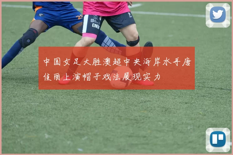中国女足大胜澳超中央海岸水手唐佳丽上演帽子戏法展现实力