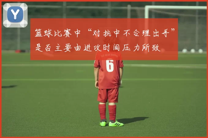 篮球比赛中“对抗中不合理出手”是否主要由进攻时间压力所致