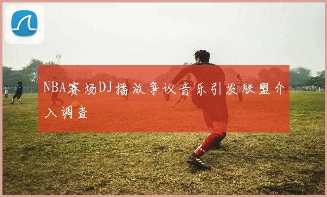 NBA赛场DJ播放争议音乐引发联盟介入调查