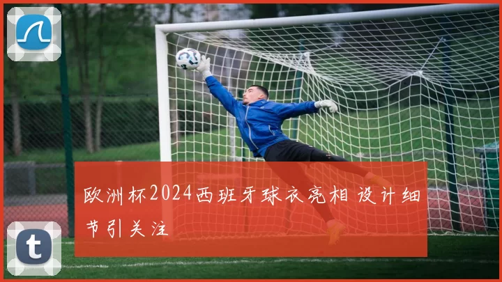 欧洲杯2024西班牙球衣亮相 设计细节引关注