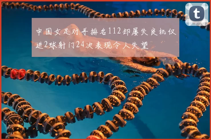 中国女足对手排名112却屡失良机仅进2球射门24次表现令人失望
