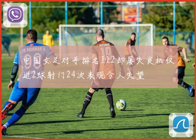 中国女足对手排名112却屡失良机仅进2球射门24次表现令人失望