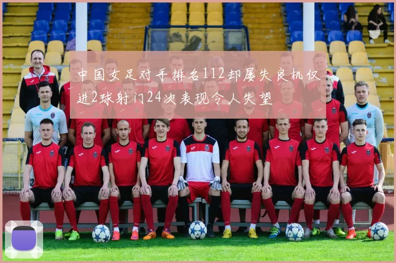 中国女足对手排名112却屡失良机仅进2球射门24次表现令人失望
