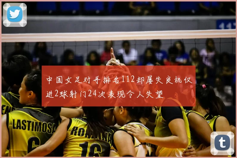 中国女足对手排名112却屡失良机仅进2球射门24次表现令人失望