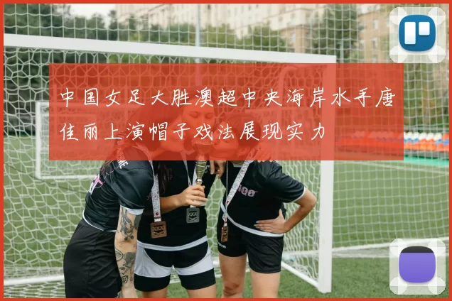中国女足大胜澳超中央海岸水手唐佳丽上演帽子戏法展现实力