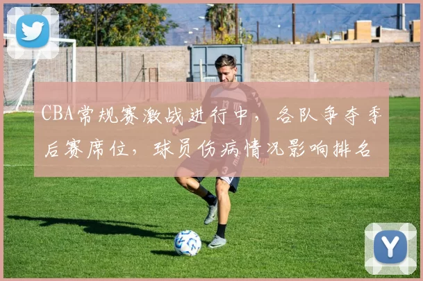 CBA常规赛激战进行中，各队争夺季后赛席位，球员伤病情况影响排名变化
