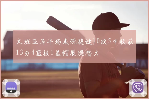 文班亚马半场表现稳健10投5中收获13分4篮板1盖帽展现潜力