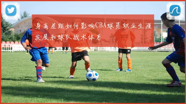 身高差距如何影响CBA球员职业生涯发展和球队战术体系