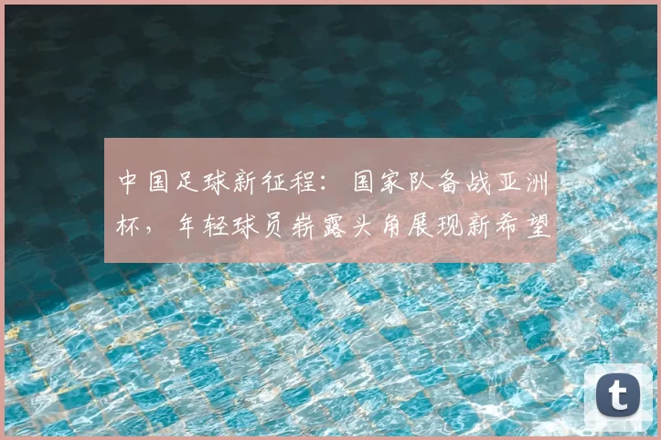 中国足球新征程：国家队备战亚洲杯，年轻球员崭露头角展现新希望