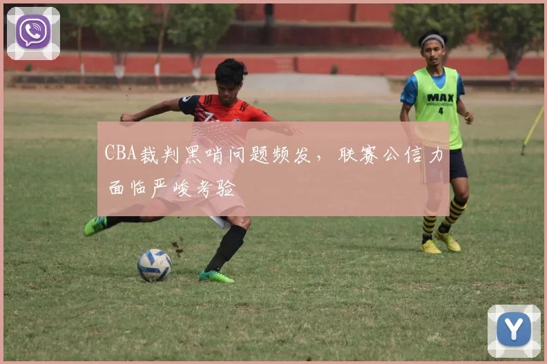 CBA裁判黑哨问题频发，联赛公信力面临严峻考验
