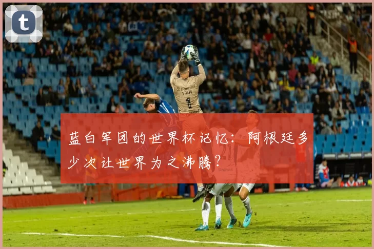 蓝白军团的世界杯记忆：阿根廷多少次让世界为之沸腾？
