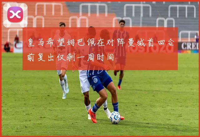 皇马希望姆巴佩在对阵曼城首回合前复出仅剩一周时间