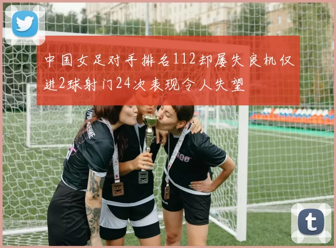 中国女足对手排名112却屡失良机仅进2球射门24次表现令人失望
