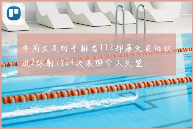 中国女足对手排名112却屡失良机仅进2球射门24次表现令人失望