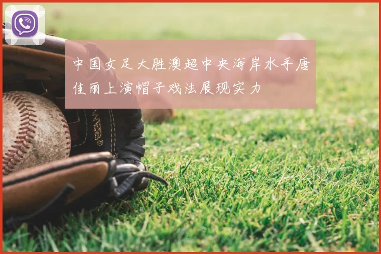 中国女足大胜澳超中央海岸水手唐佳丽上演帽子戏法展现实力