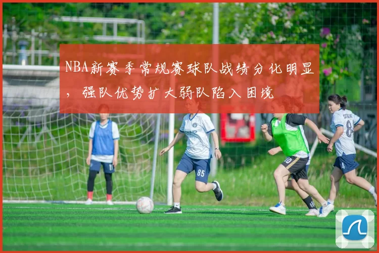 NBA新赛季常规赛球队战绩分化明显，强队优势扩大弱队陷入困境