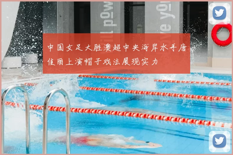 中国女足大胜澳超中央海岸水手唐佳丽上演帽子戏法展现实力