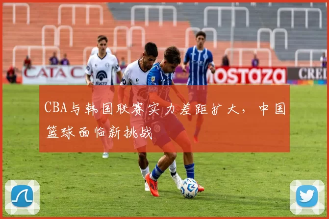CBA与韩国联赛实力差距扩大，中国篮球面临新挑战