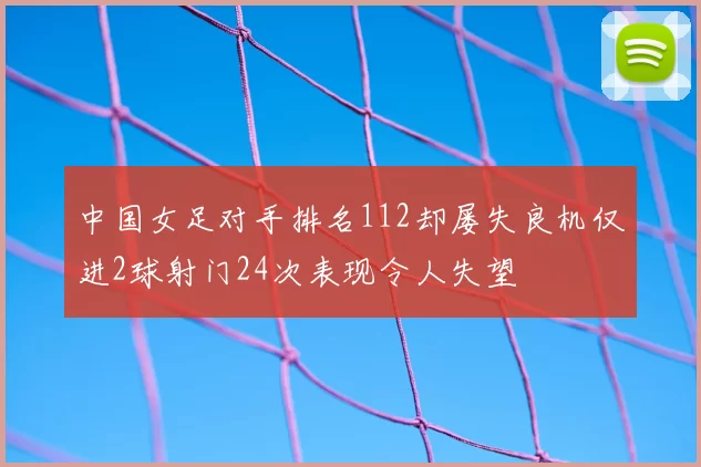 中国女足对手排名112却屡失良机仅进2球射门24次表现令人失望