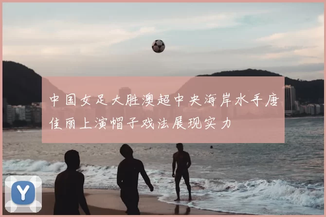 中国女足大胜澳超中央海岸水手唐佳丽上演帽子戏法展现实力