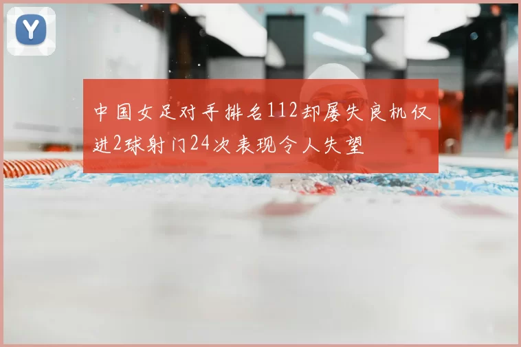 中国女足对手排名112却屡失良机仅进2球射门24次表现令人失望