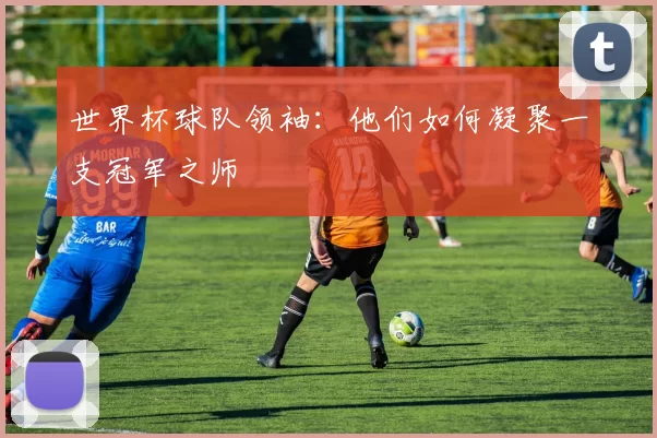 世界杯球队领袖:他们如何凝聚一支冠军之师