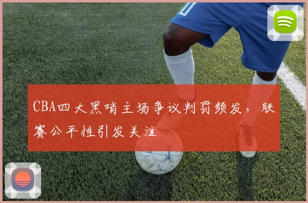 CBA四大黑哨主场争议判罚频发，联赛公平性引发关注