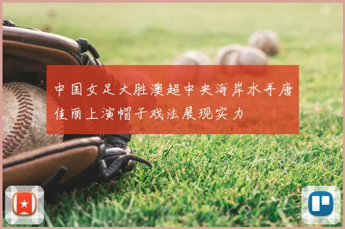 中国女足大胜澳超中央海岸水手唐佳丽上演帽子戏法展现实力