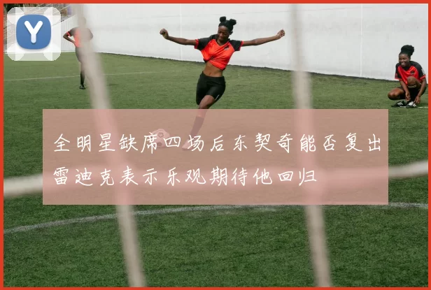 全明星缺席四场后东契奇能否复出雷迪克表示乐观期待他回归