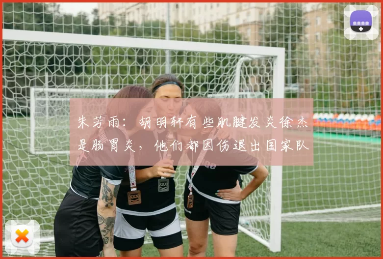 朱芳雨：胡明轩有些肌腱发炎徐杰是肠胃炎，他们都因伤退出国家队